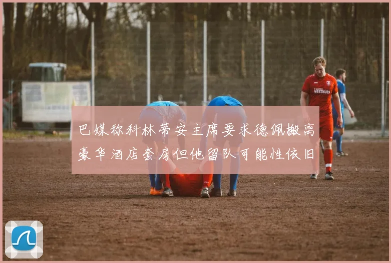 巴媒称科林蒂安主席要求德佩搬离豪华酒店套房但他留队可能性依旧较大
