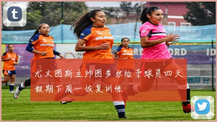 尤文图斯主帅图多尔给予球员四天假期下周一恢复训练
