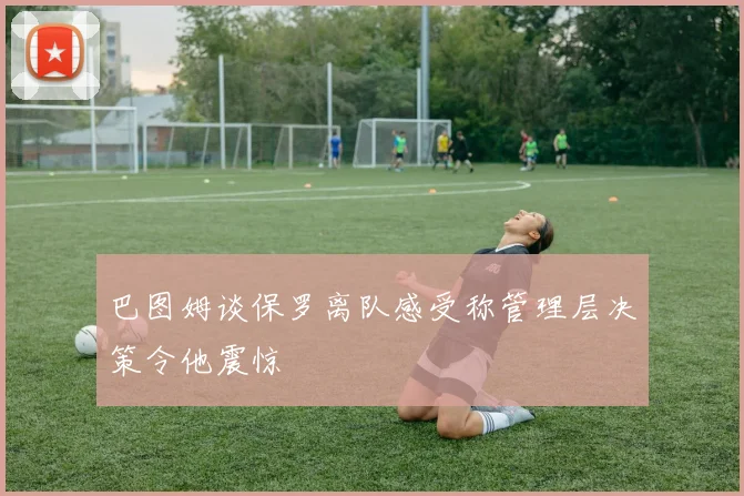 巴图姆谈保罗离队感受称管理层决策令他震惊