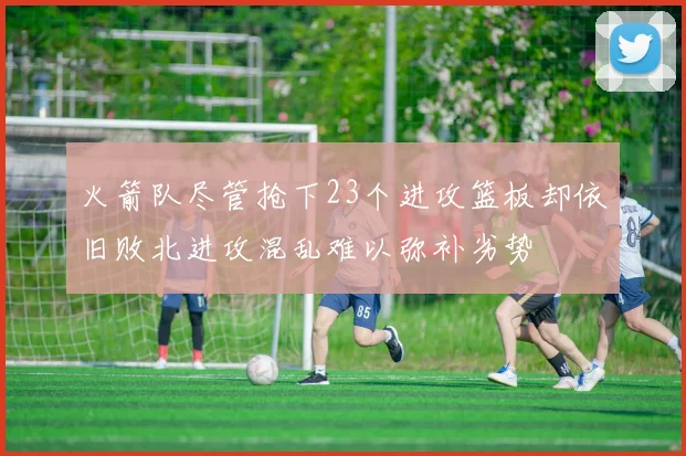 火箭队尽管抢下23个进攻篮板却依旧败北进攻混乱难以弥补劣势