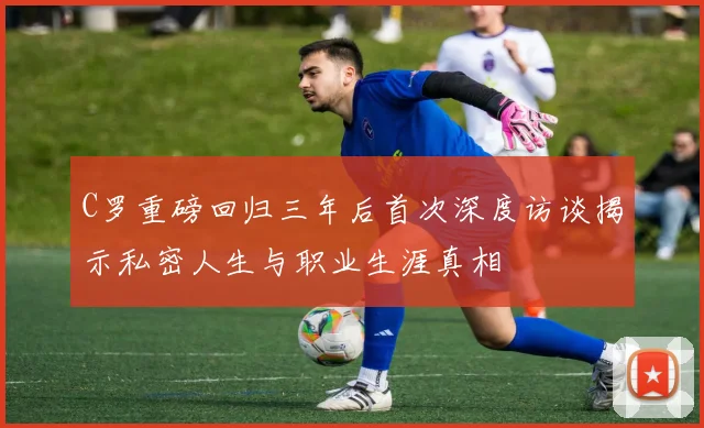C罗重磅回归三年后首次深度访谈揭示私密人生与职业生涯真相