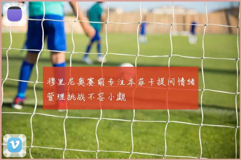 穆里尼奥赛前专注本菲卡提问情绪管理挑战不容小觑