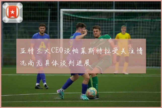 亚特兰大CEO谈帕莱斯特拉受关注情况尚无具体谈判进展