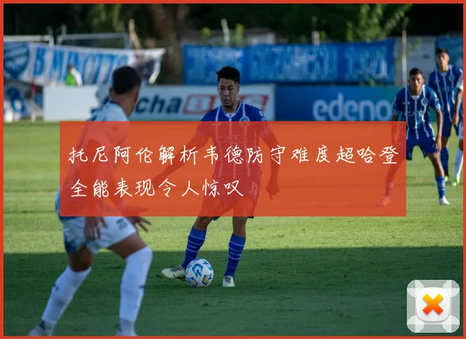 托尼阿伦解析韦德防守难度超哈登全能表现令人惊叹