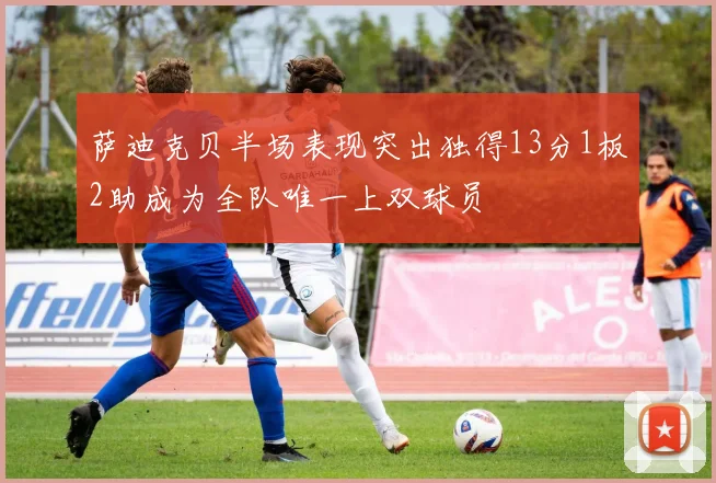 萨迪克贝半场表现突出独得13分1板2助成为全队唯一上双球员