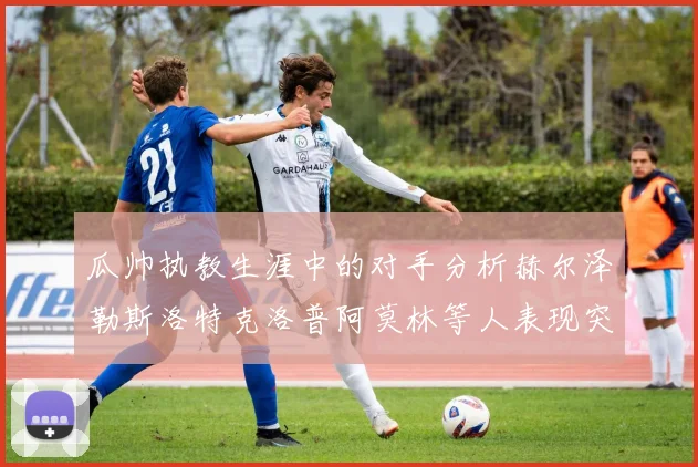 瓜帅执教生涯中的对手分析赫尔泽勒斯洛特克洛普阿莫林等人表现突出