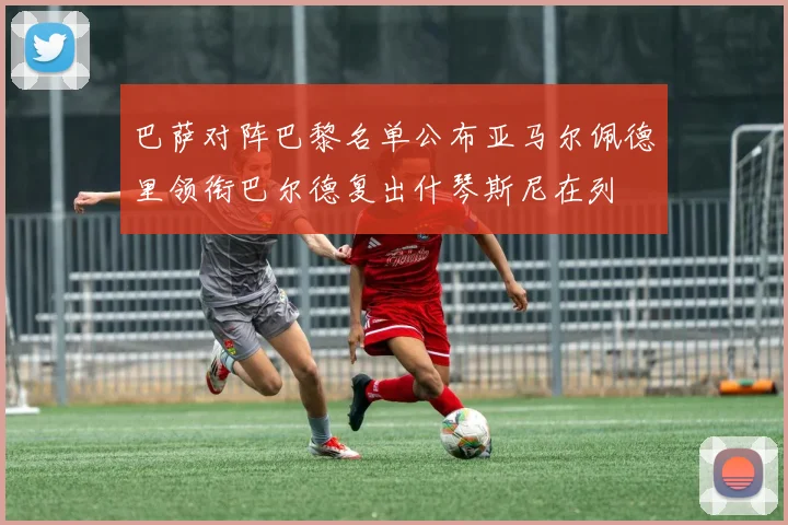 巴萨对阵巴黎名单公布亚马尔佩德里领衔巴尔德复出什琴斯尼在列