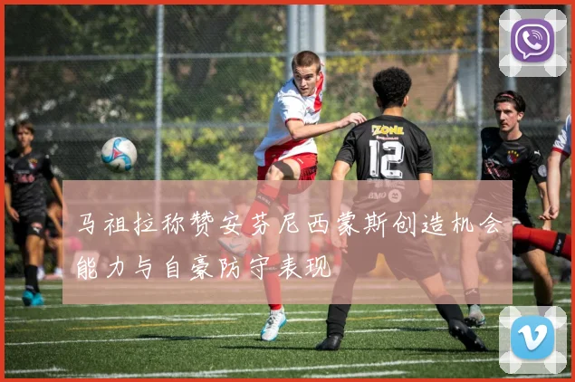 马祖拉称赞安芬尼西蒙斯创造机会能力与自豪防守表现