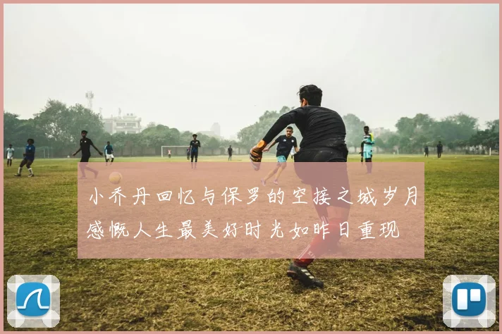 小乔丹回忆与保罗的空接之城岁月感慨人生最美好时光如昨日重现