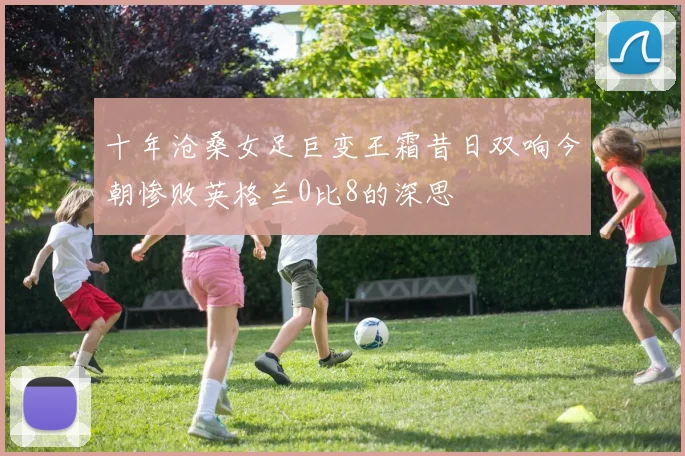 十年沧桑女足巨变王霜昔日双响今朝惨败英格兰0比8的深思