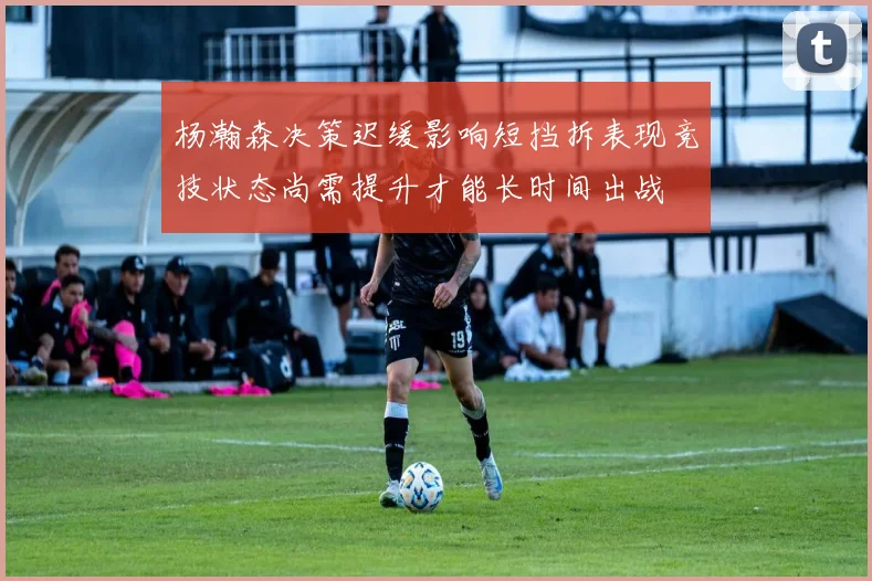 杨瀚森决策迟缓影响短挡拆表现竞技状态尚需提升才能长时间出战