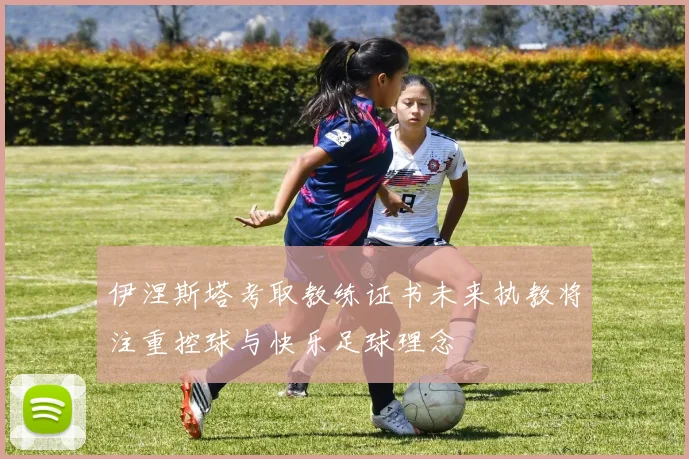 伊涅斯塔考取教练证书未来执教将注重控球与快乐足球理念