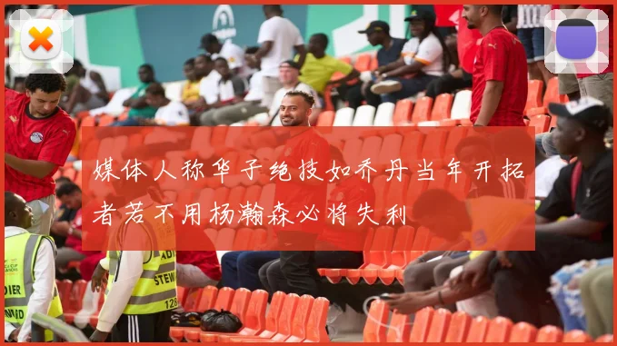 媒体人称华子绝技如乔丹当年开拓者若不用杨瀚森必将失利