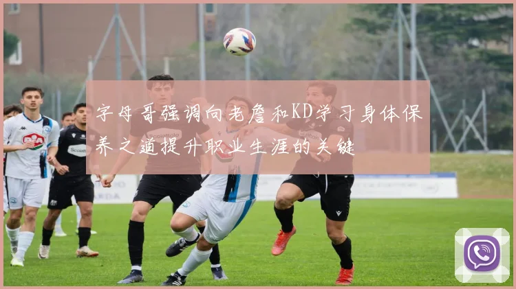 字母哥强调向老詹和KD学习身体保养之道提升职业生涯的关键