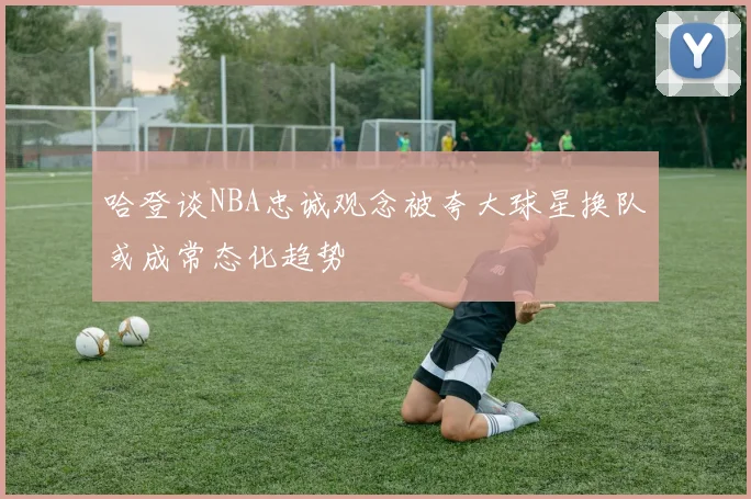 哈登谈NBA忠诚观念被夸大球星换队或成常态化趋势