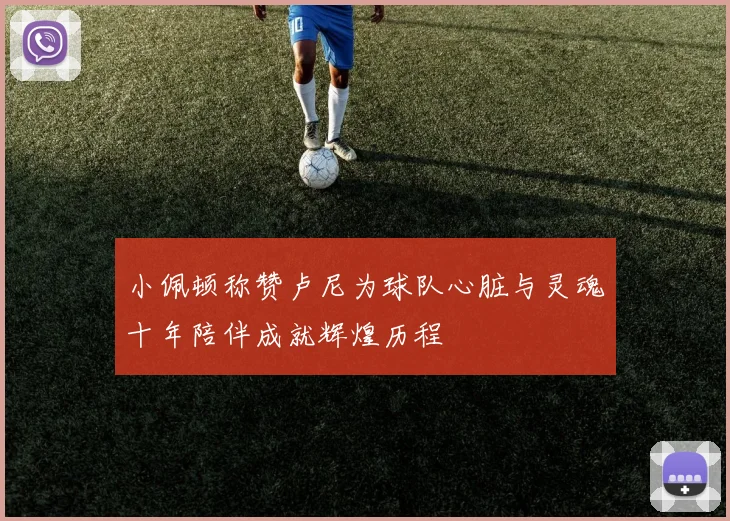 小佩顿称赞卢尼为球队心脏与灵魂十年陪伴成就辉煌历程