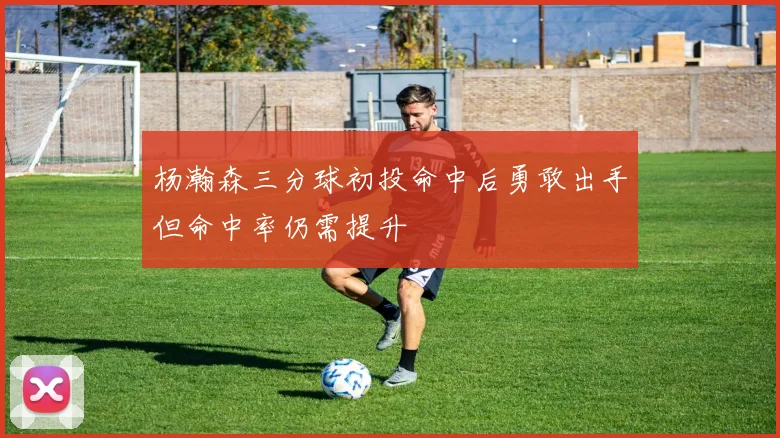 杨瀚森三分球初投命中后勇敢出手但命中率仍需提升