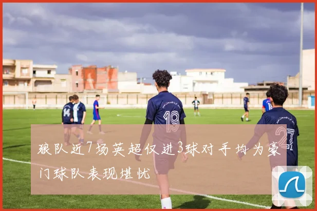 狼队近7场英超仅进3球对手均为豪门球队表现堪忧