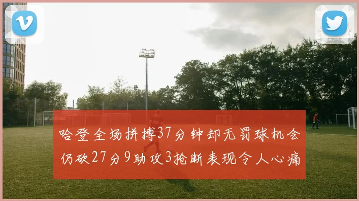 哈登全场拼搏37分钟却无罚球机会仍砍27分9助攻3抢断表现令人心痛