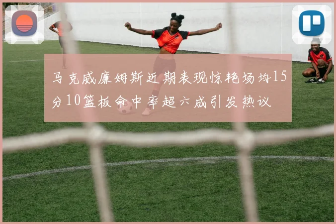 马克威廉姆斯近期表现惊艳场均15分10篮板命中率超六成引发热议