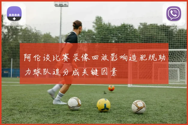 阿伦谈比赛录像回放影响造犯规助力球队追分成关键因素
