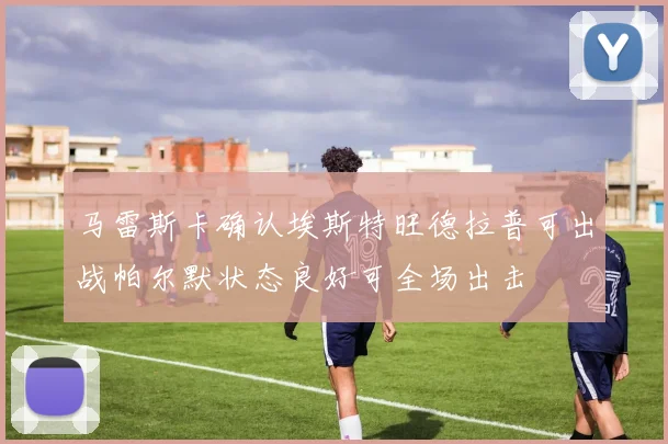 马雷斯卡确认埃斯特旺德拉普可出战帕尔默状态良好可全场出击