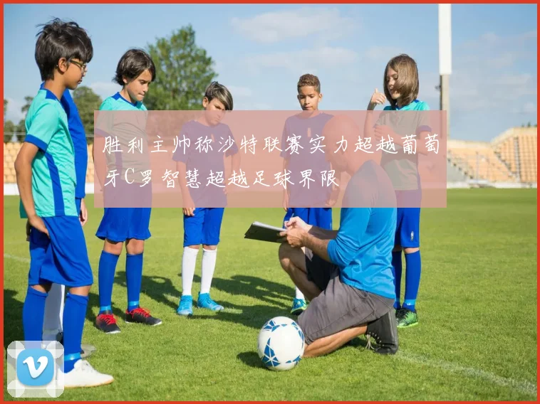 胜利主帅称沙特联赛实力超越葡萄牙C罗智慧超越足球界限