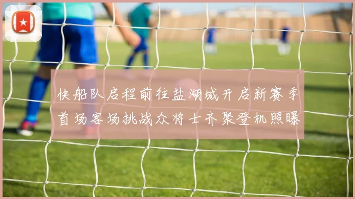 快船队启程前往盐湖城开启新赛季首场客场挑战众将士齐聚登机照曝光