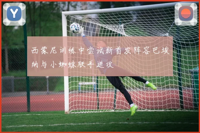 西蒙尼训练中尝试新首发阵容巴埃纳与小蜘蛛联手进攻