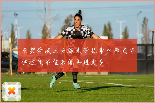 东契奇谈三分球表现称命中率尚可但运气不佳未能再进更多