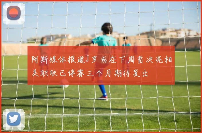阿斯媒体报道J罗或在下周首次亮相美职联已停赛三个月期待复出