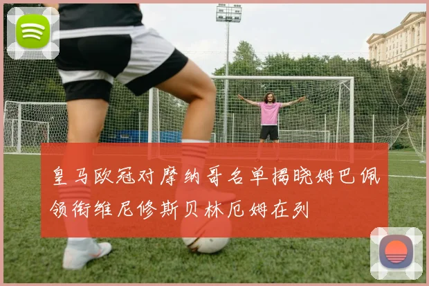 皇马欧冠对摩纳哥名单揭晓姆巴佩领衔维尼修斯贝林厄姆在列