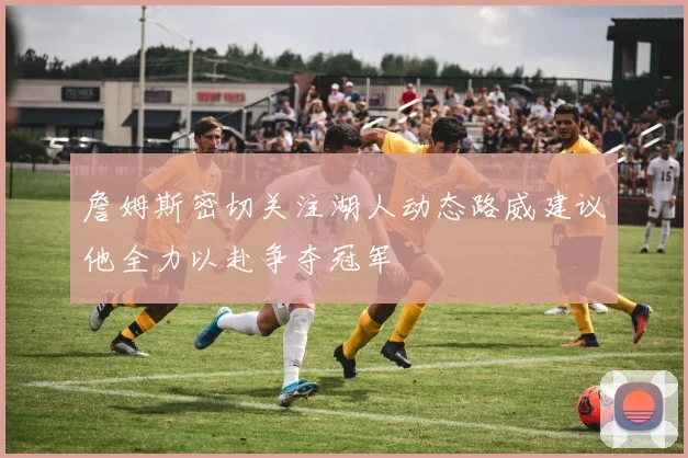 詹姆斯密切关注湖人动态路威建议他全力以赴争夺冠军