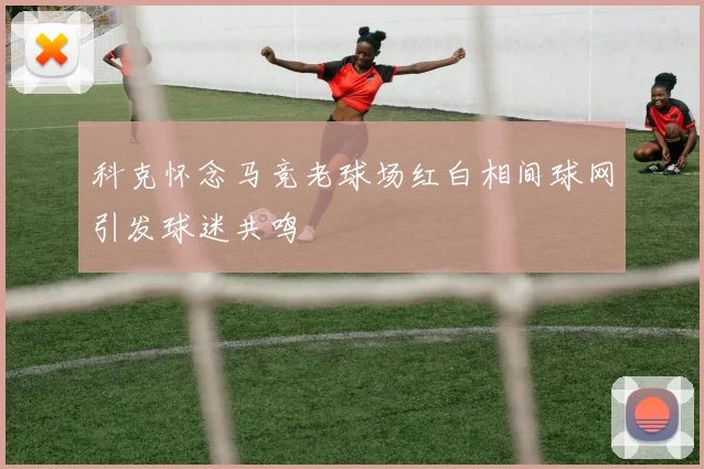 科克怀念马竞老球场红白相间球网引发球迷共鸣