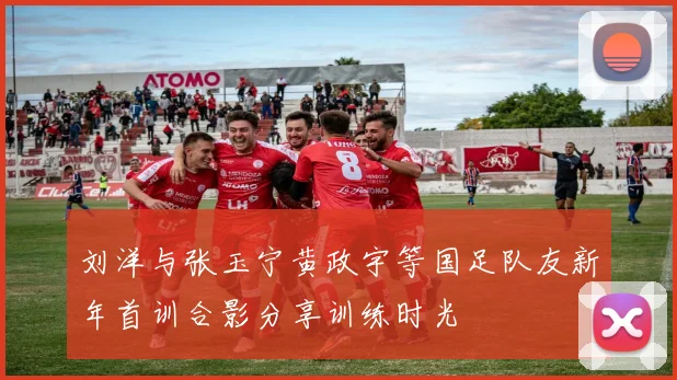 刘洋与张玉宁黄政宇等国足队友新年首训合影分享训练时光