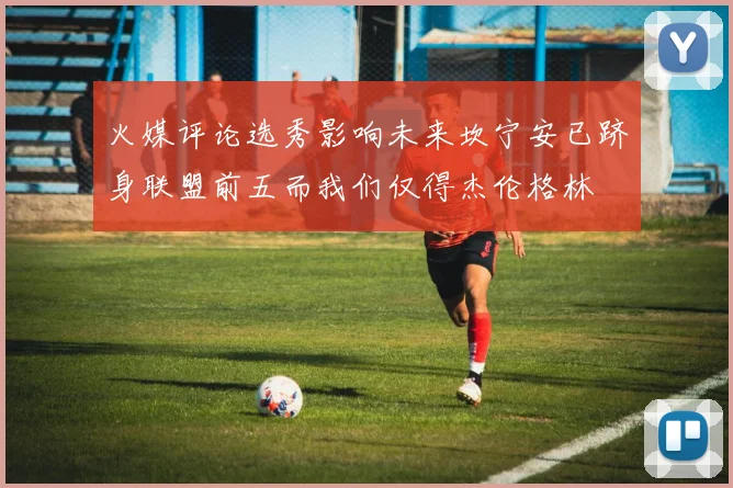 火媒评论选秀影响未来坎宁安已跻身联盟前五而我们仅得杰伦格林
