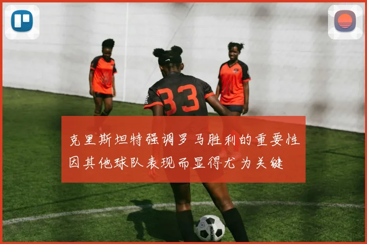 克里斯坦特强调罗马胜利的重要性因其他球队表现而显得尤为关键