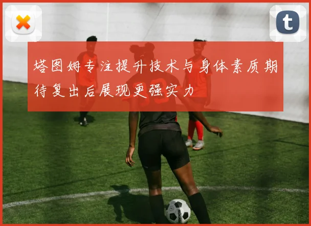 塔图姆专注提升技术与身体素质期待复出后展现更强实力