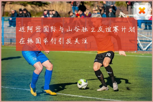 迈阿密国际与山谷独立友谊赛计划在韩国举行引发关注