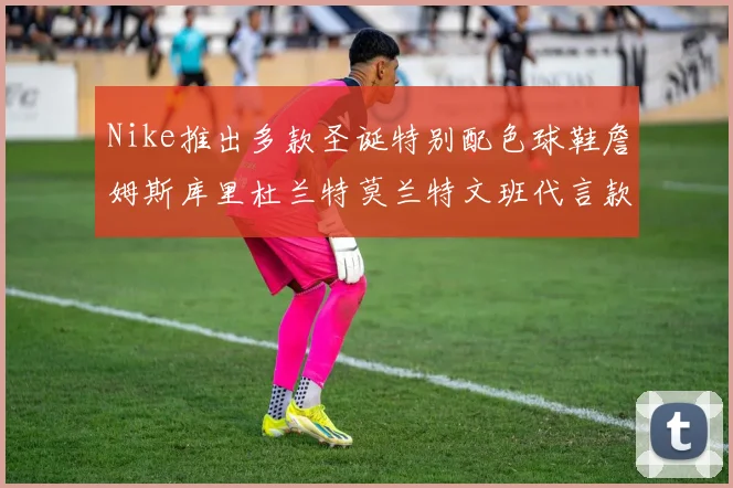 Nike推出多款圣诞特别配色球鞋詹姆斯库里杜兰特莫兰特文班代言款齐亮相