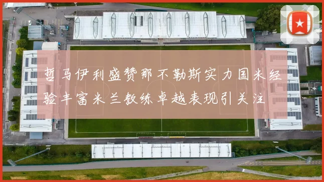 哲马伊利盛赞那不勒斯实力国米经验丰富米兰教练卓越表现引关注