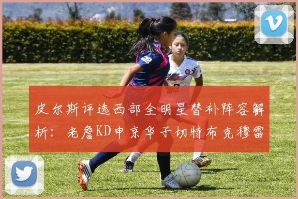 皮尔斯评选西部全明星替补阵容解析：老詹KD申京华子切特布克穆雷的实力对比